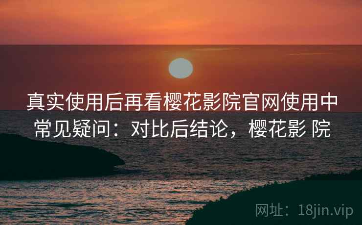 真实使用后再看樱花影院官网使用中常见疑问:对比后结论,樱花影 院 第2张 真实使用后再看樱花影院官网使用中常见疑问:对比后结论,樱花影 院 第2张