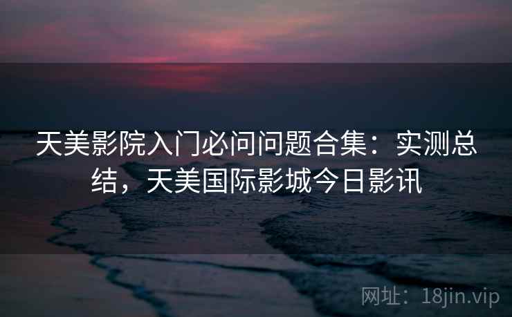 天美影院入门必问问题合集：实测总结，天美国际影城今日影讯