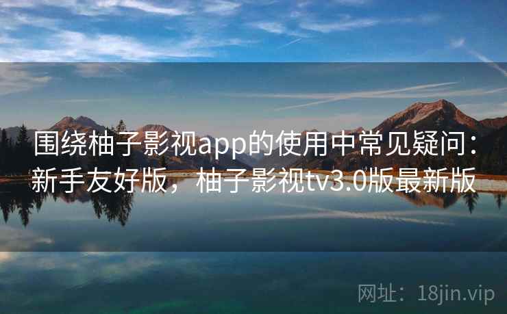 围绕柚子影视app的使用中常见疑问:新手友好版,柚子影视tv3.0版最新版 第2张 围绕柚子影视app的使用中常见疑问:新手友好版,柚子影视tv3.0版最新版 第2张
