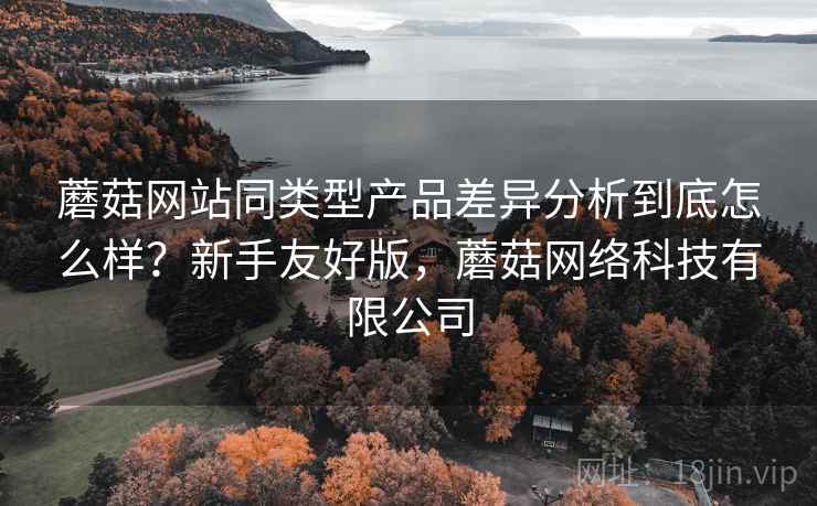蘑菇网站同类型产品差异分析到底怎么样？新手友好版，蘑菇网络科技有限公司  第1张