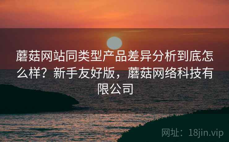 蘑菇网站同类型产品差异分析到底怎么样？新手友好版，蘑菇网络科技有限公司  第2张