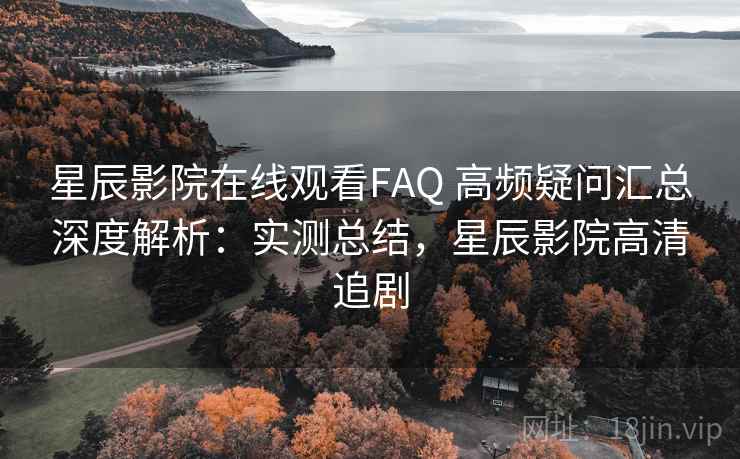 星辰影院在线观看FAQ 高频疑问汇总深度解析：实测总结，星辰影院高清追剧  第2张